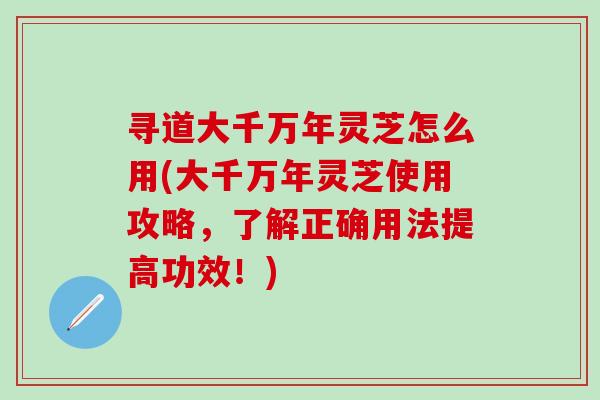 寻道大千万年灵芝怎么用(大千万年灵芝使用攻略，了解正确用法提高功效！)