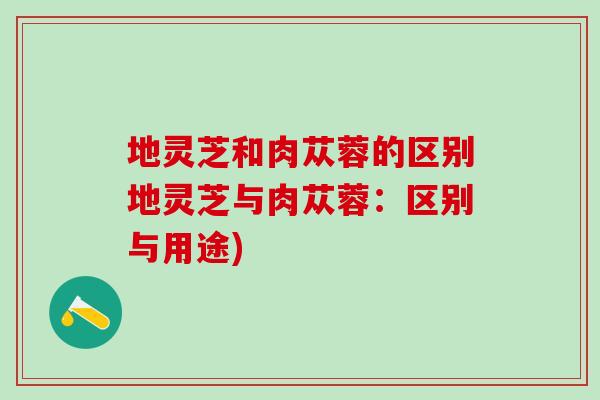 地灵芝和肉苁蓉的区别地灵芝与肉苁蓉：区别与用途)
