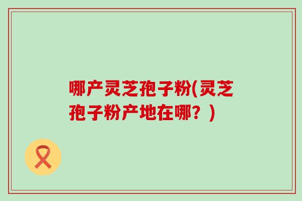 哪产灵芝孢子粉(灵芝孢子粉产地在哪？)