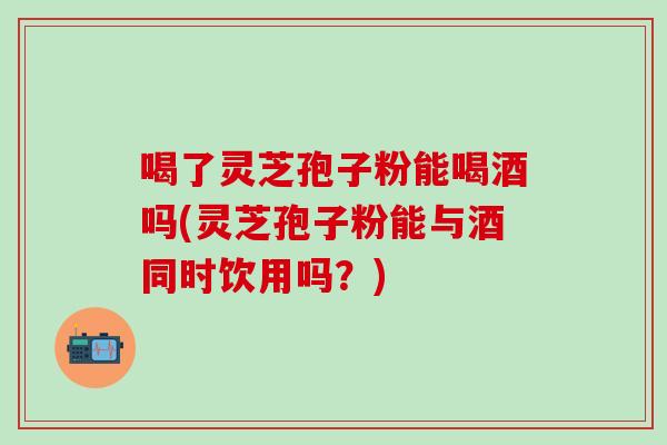 喝了灵芝孢子粉能喝酒吗(灵芝孢子粉能与酒同时饮用吗？)
