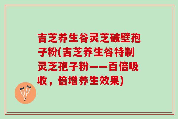 吉芝养生谷灵芝破壁孢子粉(吉芝养生谷特制灵芝孢子粉——百倍吸收，倍增养生效果)