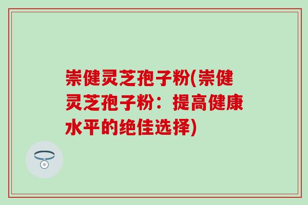 崇健灵芝孢子粉(崇健灵芝孢子粉：提高健康水平的绝佳选择)
