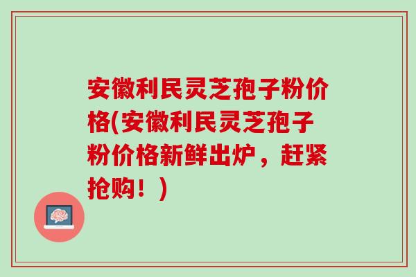 安徽利民灵芝孢子粉价格(安徽利民灵芝孢子粉价格新鲜出炉,赶紧抢购!) 安徽利民灵芝孢子粉价格(安徽利民灵芝孢子粉价格新鲜出炉,赶紧抢购!)