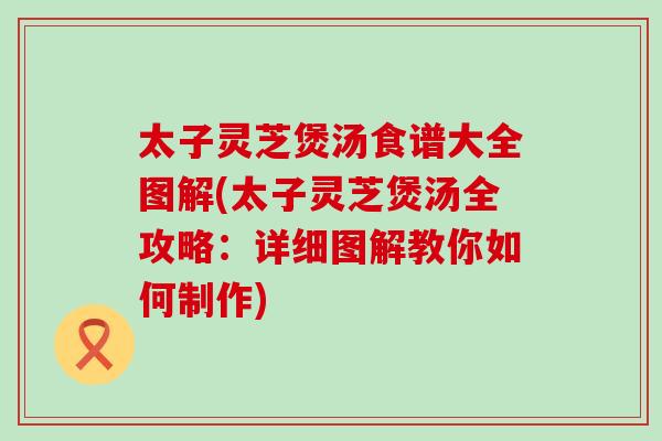 太子灵芝煲汤食谱大全图解(太子灵芝煲汤全攻略：详细图解教你如何制作)