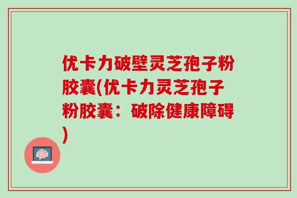 优卡力破壁灵芝孢子粉胶囊(优卡力灵芝孢子粉胶囊：破除健康障碍)