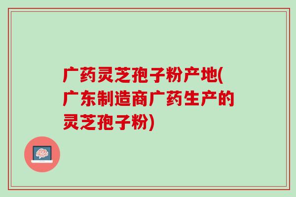 广药灵芝孢子粉产地(广东制造商广药生产的灵芝孢子粉)