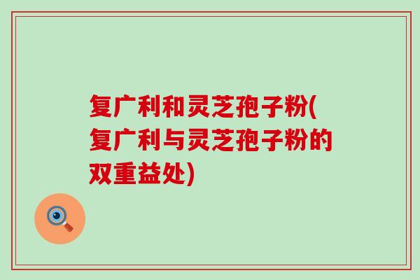 复广利和灵芝孢子粉(复广利与灵芝孢子粉的双重益处)
