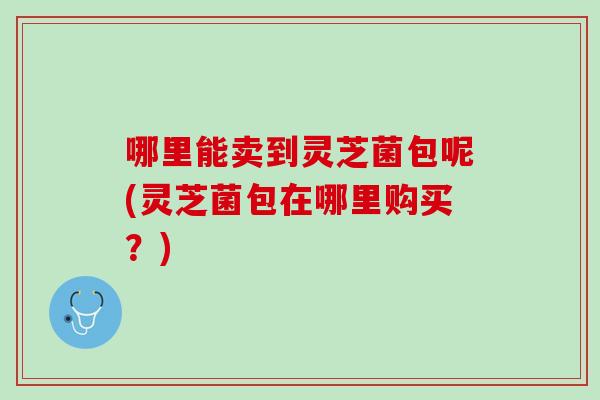 哪里能卖到灵芝菌包呢(灵芝菌包在哪里购买？)