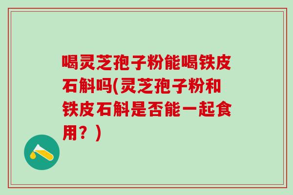 喝灵芝孢子粉能喝铁皮石斛吗(灵芝孢子粉和铁皮石斛是否能一起食用?) 喝灵芝孢子粉能喝铁皮石斛吗(灵芝孢子粉和铁皮石斛是否能一起食用?)