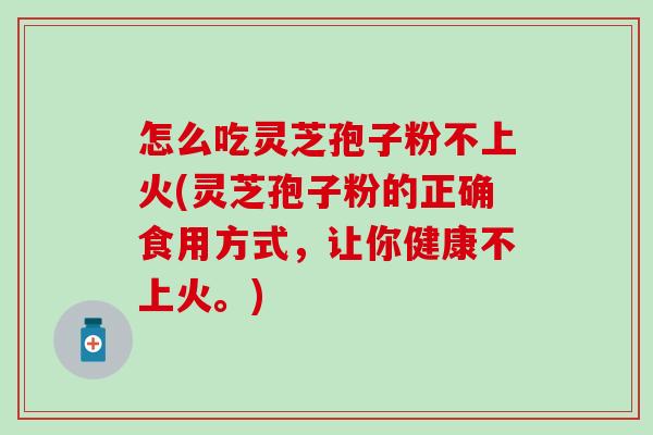 怎么吃灵芝孢子粉不上火(灵芝孢子粉的正确食用方式，让你健康不上火。)