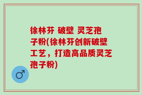 徐林芬 破壁 灵芝孢子粉(徐林芬创新破壁工艺，打造高品质灵芝孢子粉)