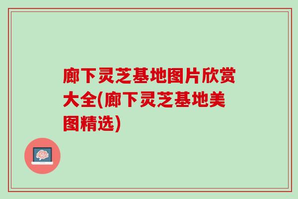 廊下灵芝基地图片欣赏大全(廊下灵芝基地美图精选)