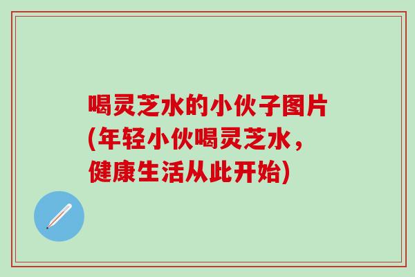 喝灵芝水的小伙子图片(年轻小伙喝灵芝水，健康生活从此开始)