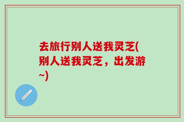 去旅行别人送我灵芝(别人送我灵芝，出发游~)