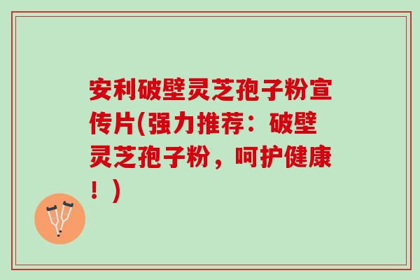 安利破壁灵芝孢子粉宣传片(强力推荐：破壁灵芝孢子粉，呵护健康！)