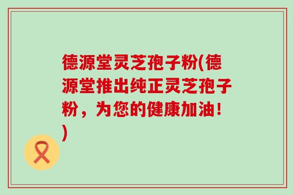 德源堂灵芝孢子粉(德源堂推出纯正灵芝孢子粉，为您的健康加油！)