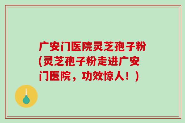 广安门医院灵芝孢子粉(灵芝孢子粉走进广安门医院，功效惊人！)