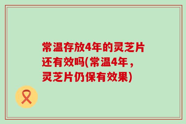 常温存放4年的灵芝片还有效吗(常温4年，灵芝片仍保有效果)
