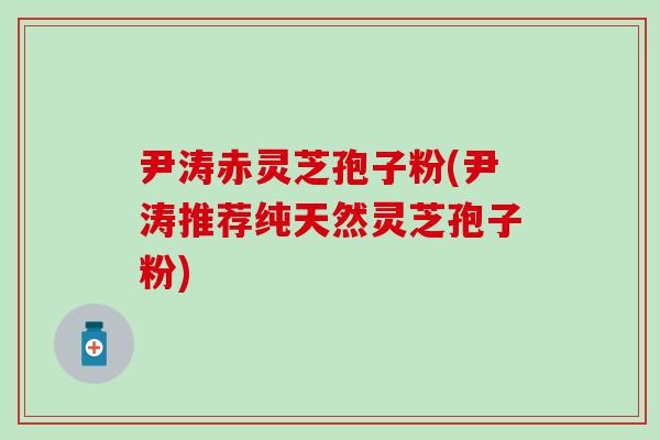 尹涛赤灵芝孢子粉(尹涛推荐纯天然灵芝孢子粉)