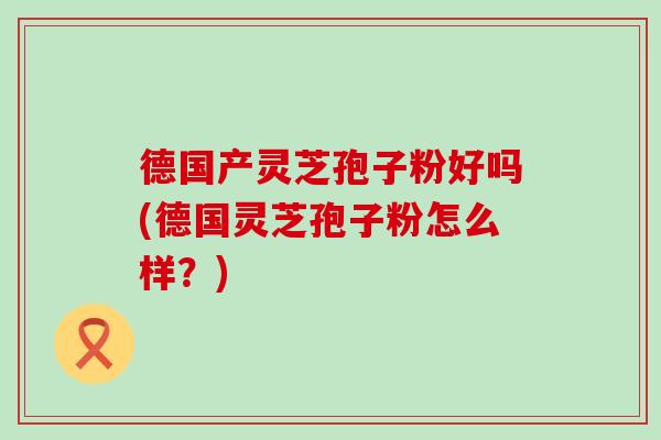 德国产灵芝孢子粉好吗(德国灵芝孢子粉怎么样？)