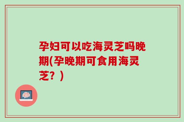 孕妇可以吃海灵芝吗晚期(孕晚期可食用海灵芝?) 孕妇可以吃海灵芝吗晚期(孕晚期可食用海灵芝?)