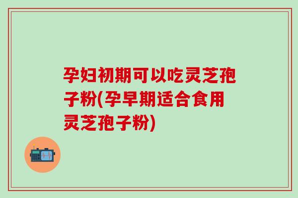 孕妇初期可以吃灵芝孢子粉(孕早期适合食用灵芝孢子粉)