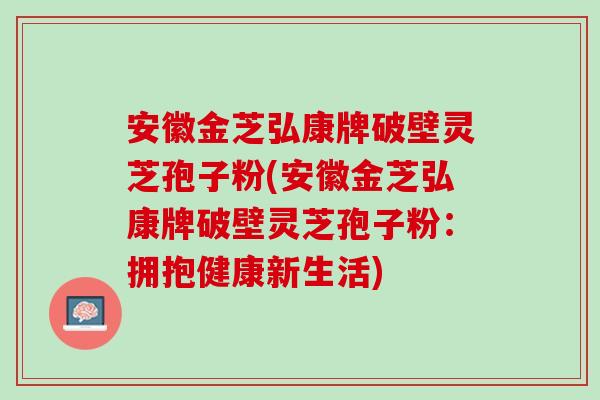 安徽金芝弘康牌破壁灵芝孢子粉(安徽金芝弘康牌破壁灵芝孢子粉：拥抱健康新生活)