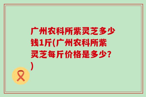 广州农科所紫灵芝多少钱1斤(广州农科所紫灵芝每斤价格是多少？)