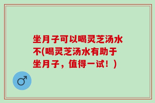 坐月子可以喝灵芝汤水不(喝灵芝汤水有助于坐月子，值得一试！)