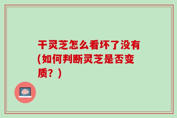 干灵芝怎么看坏了没有(如何判断灵芝是否变质？)