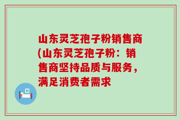 山东灵芝孢子粉销售商(山东灵芝孢子粉：销售商坚持品质与服务，满足消费者需求