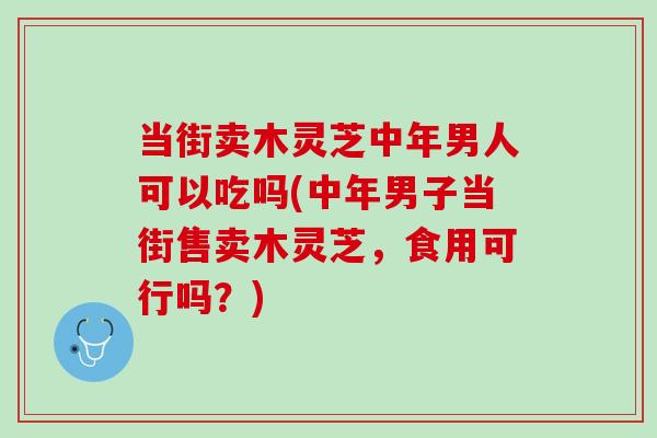 当街卖木灵芝中年男人可以吃吗(中年男子当街售卖木灵芝，食用可行吗？)