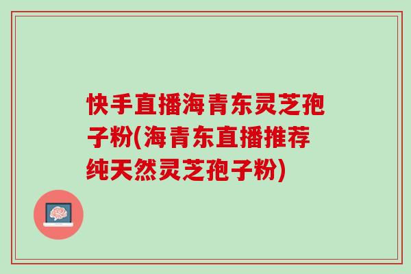快手直播海青东灵芝孢子粉(海青东直播推荐纯天然灵芝孢子粉)