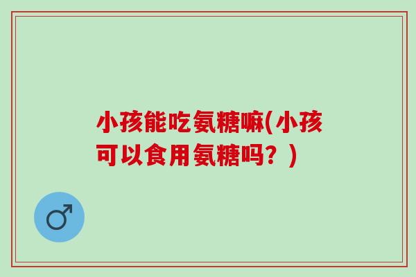 小孩能吃氨糖嘛(小孩可以食用氨糖吗？)