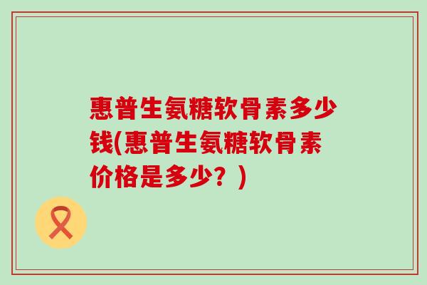惠普生氨糖软骨素多少钱(惠普生氨糖软骨素价格是多少？)