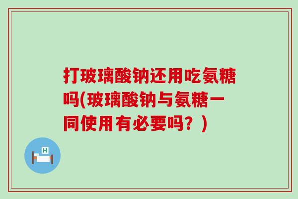 打玻璃酸钠还用吃氨糖吗(玻璃酸钠与氨糖一同使用有必要吗？)
