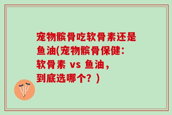 宠物髌骨吃软骨素还是鱼油(宠物髌骨保健：软骨素 vs 鱼油，到底选哪个？)