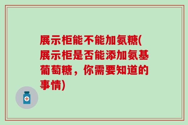 展示柜能不能加氨糖(展示柜是否能添加氨基葡萄糖，你需要知道的事情)