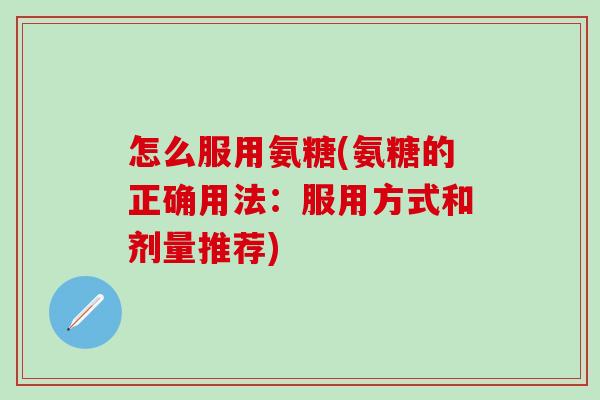 怎么服用氨糖(氨糖的正确用法：服用方式和剂量推荐)