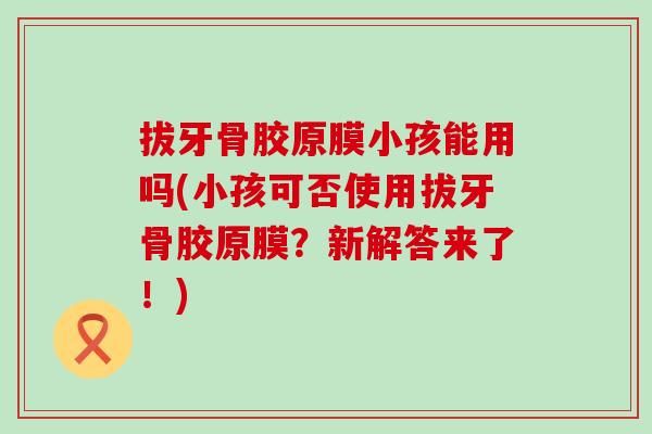 拔牙骨胶原膜小孩能用吗(小孩可否使用拔牙骨胶原膜？新解答来了！)
