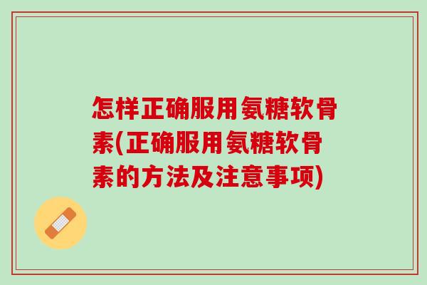 怎样正确服用氨糖软骨素(正确服用氨糖软骨素的方法及注意事项)