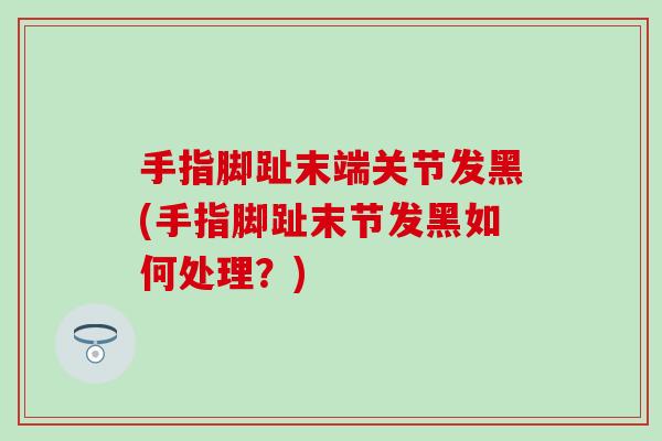 手指脚趾末端关节发黑(手指脚趾末节发黑如何处理？)