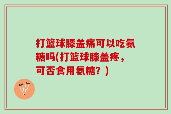 打篮球膝盖痛可以吃氨糖吗(打篮球膝盖疼，可否食用氨糖？)