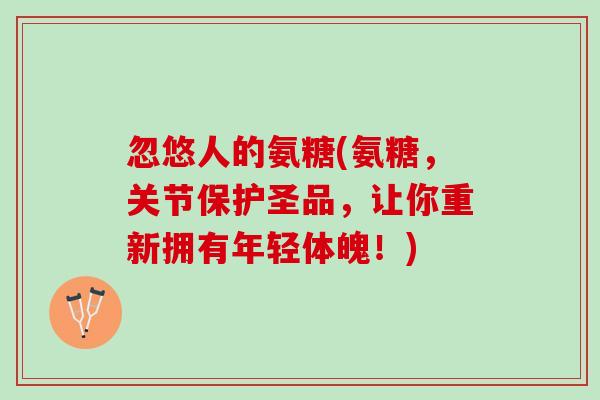 忽悠人的氨糖(氨糖，关节保护圣品，让你重新拥有年轻体魄！)