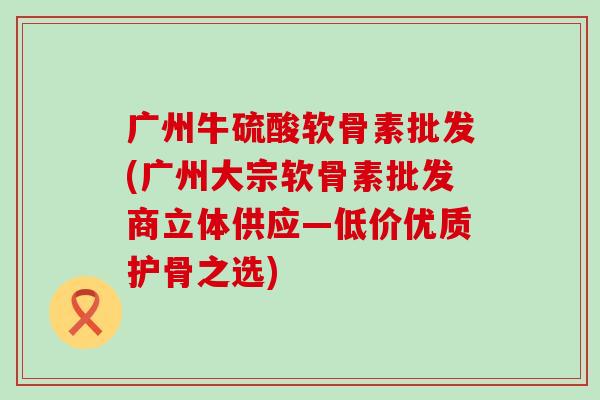 广州牛硫酸软骨素批发(广州大宗软骨素批发商立体供应—低价优质护骨之选)