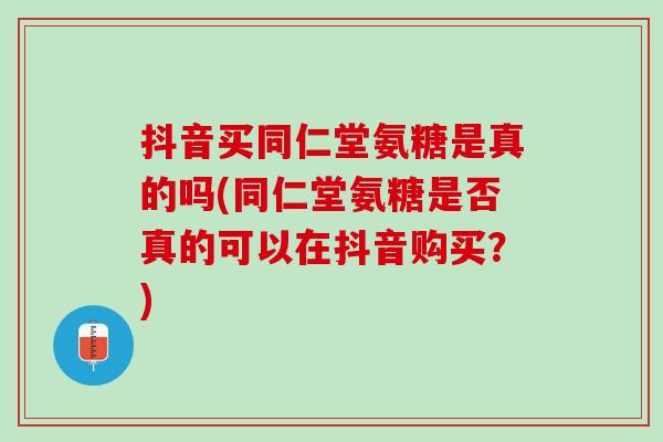 抖音买同仁堂氨糖是真的吗(同仁堂氨糖是否真的可以在抖音购买？)