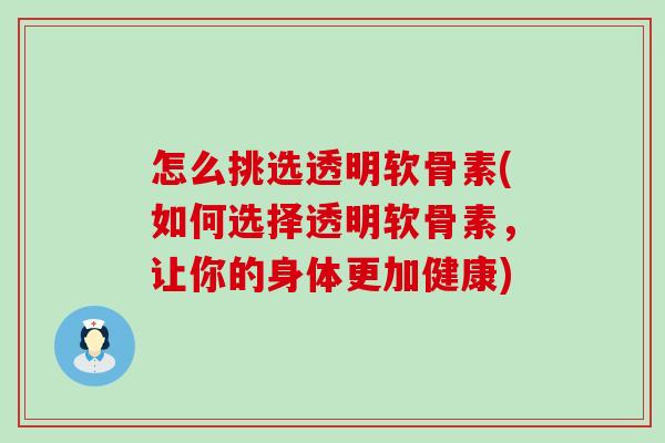 怎么挑选透明软骨素(如何选择透明软骨素，让你的身体更加健康)