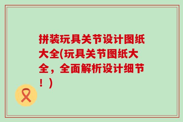 拼装玩具关节设计图纸大全(玩具关节图纸大全，全面解析设计细节！)