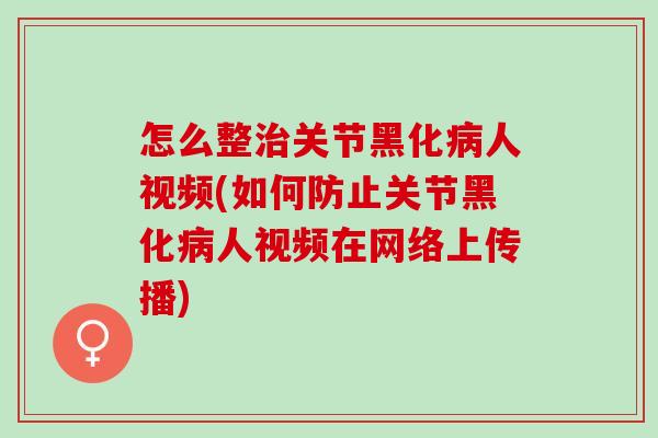 怎么整治关节黑化病人视频(如何防止关节黑化病人视频在网络上传播)