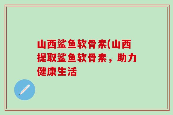 山西鲨鱼软骨素(山西提取鲨鱼软骨素，助力健康生活